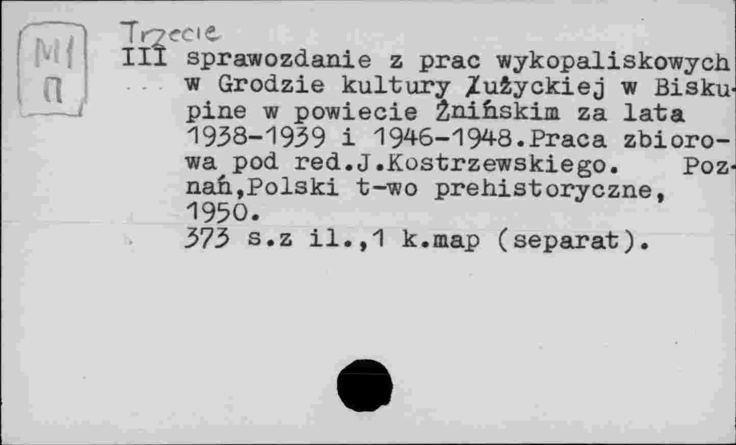 ﻿Trpecte
І її sprawozdanie z prac wykopaliskowych. w Grodzie kultury /ufcyckiej w Bisku-pine w powiecie Znihskini za lata 1938-1939 і 1946-1948.Praca zbioro-wa pod red.J.Kostrzewskiego. Poznan,Polski t-iwo prehistoryczne, 1950.
373 s.z il.,1 k.map (separat).